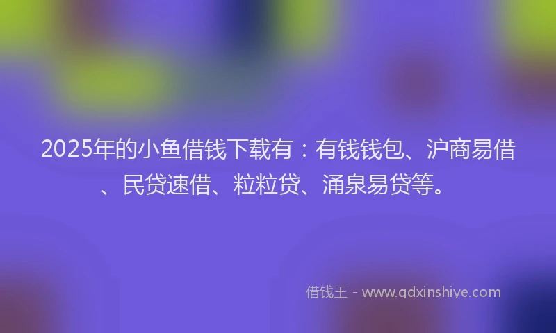 2025年的小鱼借钱下载有：有钱钱包、沪商易借、民贷速借、粒粒贷、涌泉易贷等。