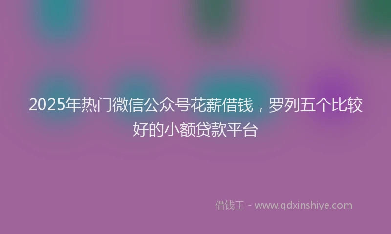 2025年热门微信公众号花薪借钱，罗列五个比较好的小额贷款平台