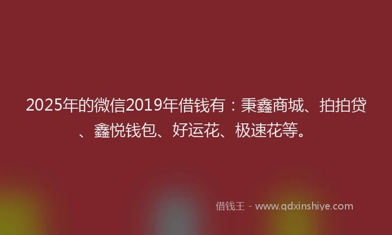 2025年的微信2019年借钱有:秉鑫商城、拍拍贷、鑫悦钱包、好运花、极速花等。