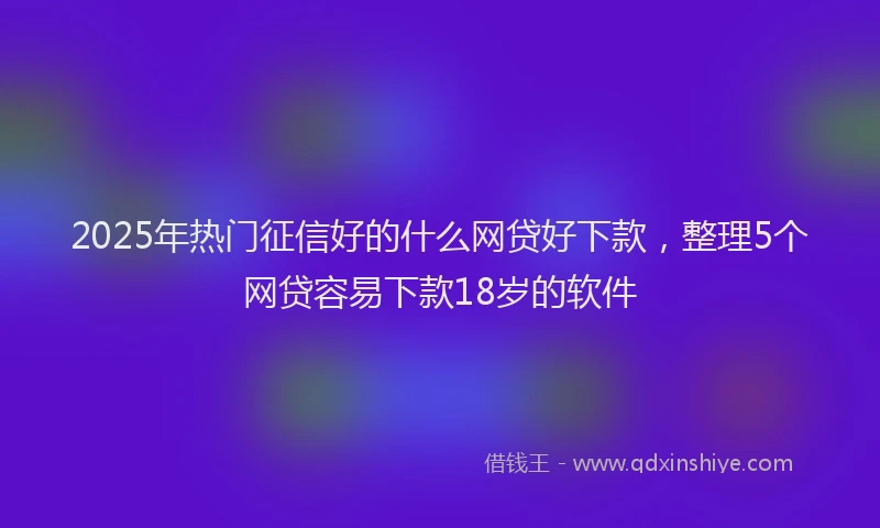 2025年热门征信好的什么网贷好下款，整理5个网贷容易下款18岁的软件