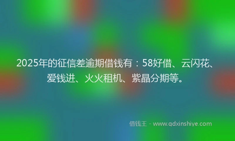 2025年的征信差逾期借钱有：58好借、云闪花、爱钱进、火火租机、紫晶分期等。
