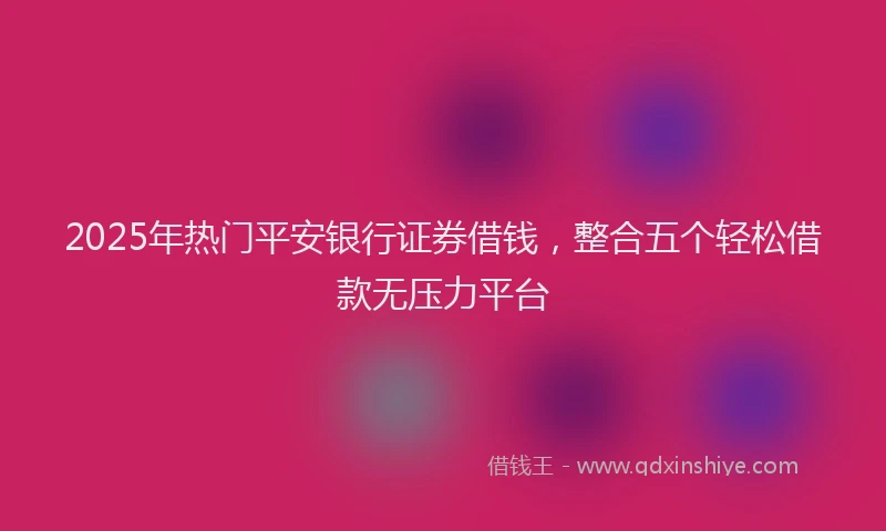 2025年热门平安银行证券借钱，整合五个轻松借款无压力平台