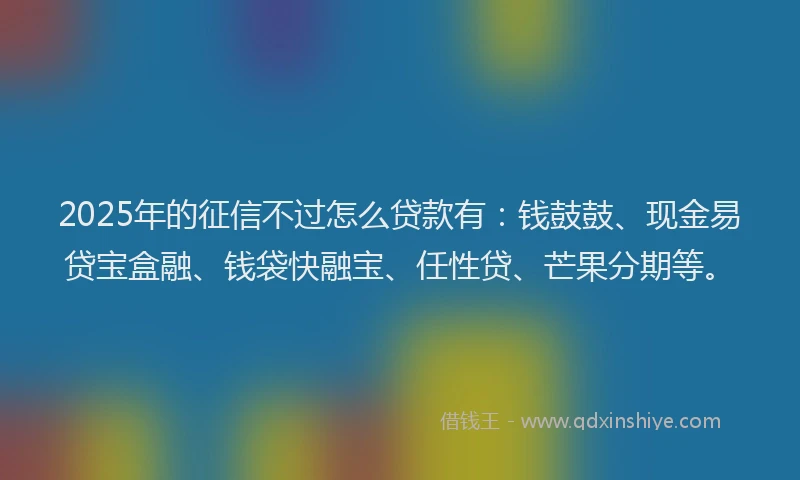 2025年的征信不过怎么贷款有：钱鼓鼓、现金易贷宝盒融、钱袋快融宝、任性贷、芒果分期等。