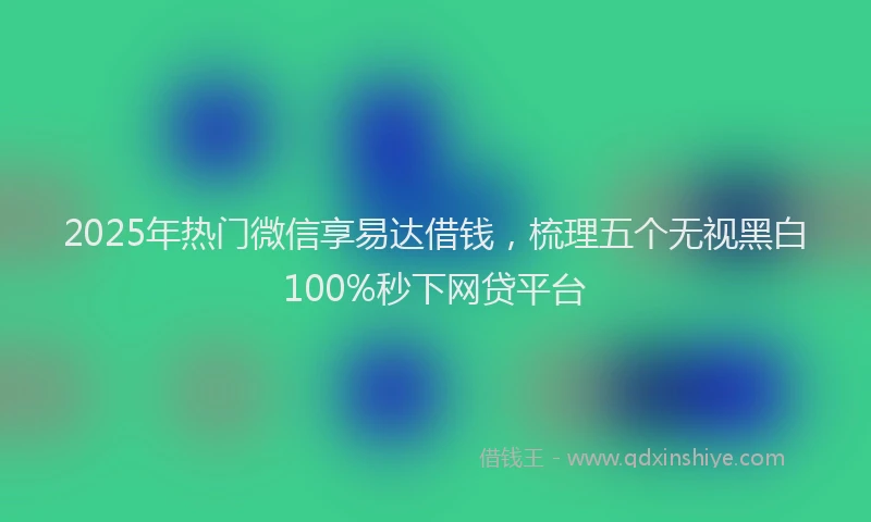 2025年热门微信享易达借钱，梳理五个无视黑白100%秒下网贷平台