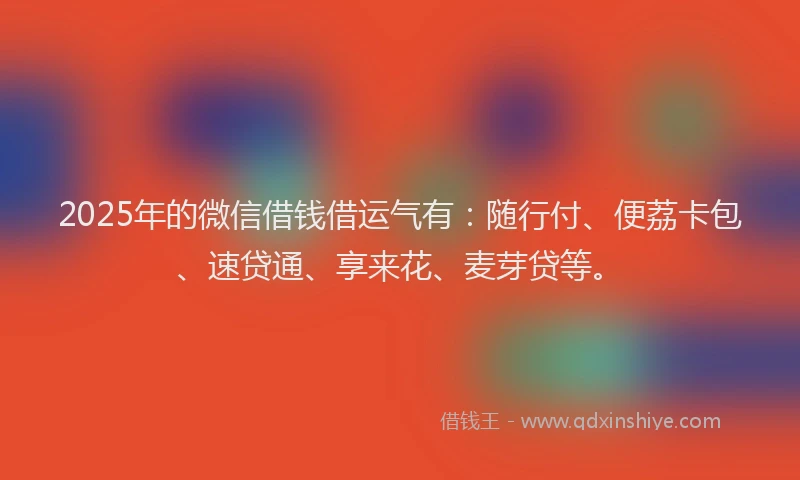 2025年的微信借钱借运气有：随行付、便荔卡包、速贷通、享来花、麦芽贷等。