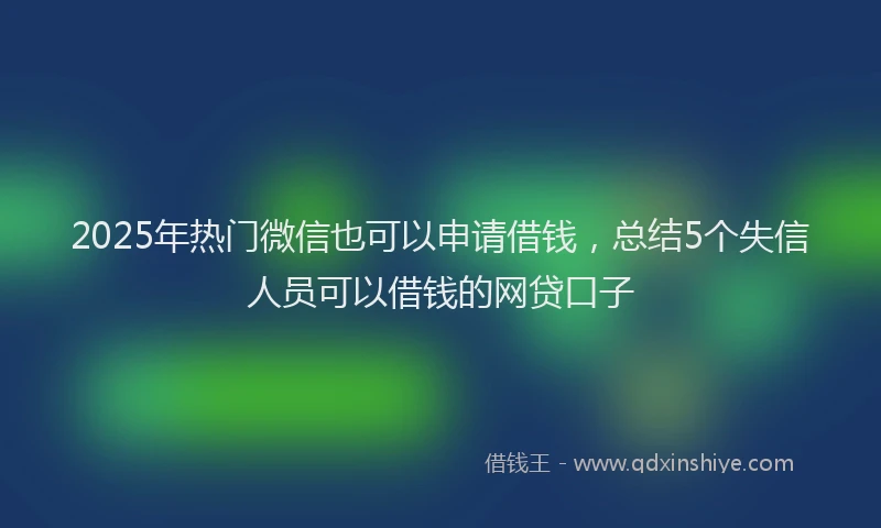 2025年热门微信也可以申请借钱，总结5个失信人员可以借钱的网贷口子