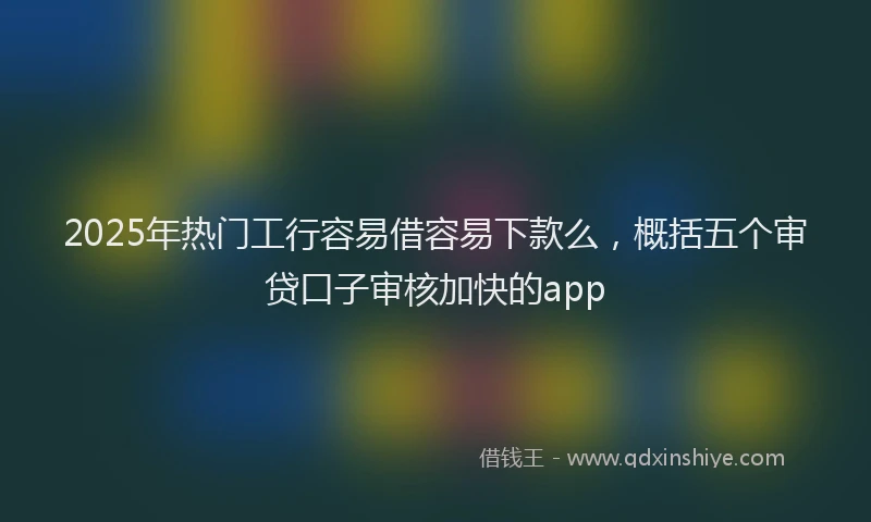 2025年热门工行容易借容易下款么，概括五个审贷口子审核加快的app