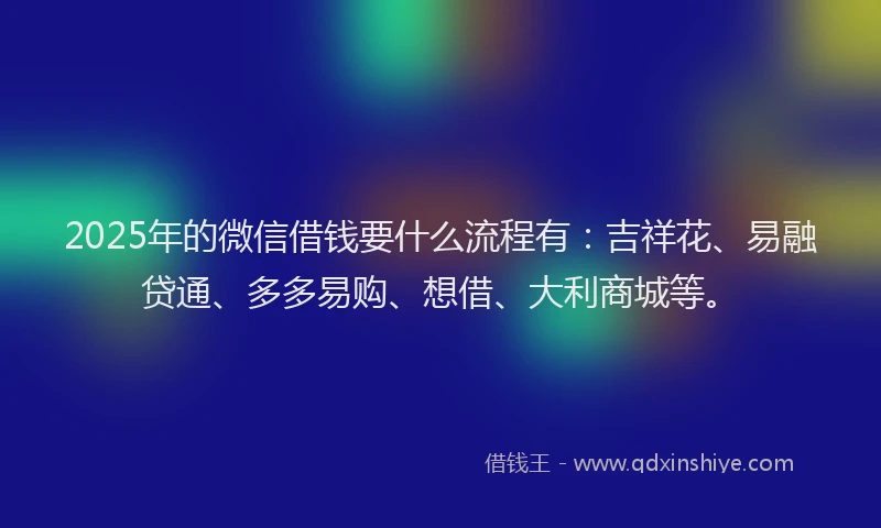2025年的微信借钱要什么流程有：吉祥花、易融贷通、多多易购、想借、大利商城等。