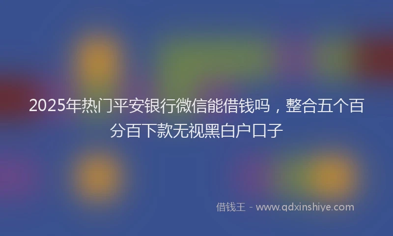 2025年热门平安银行微信能借钱吗，整合五个百分百下款无视黑白户口子