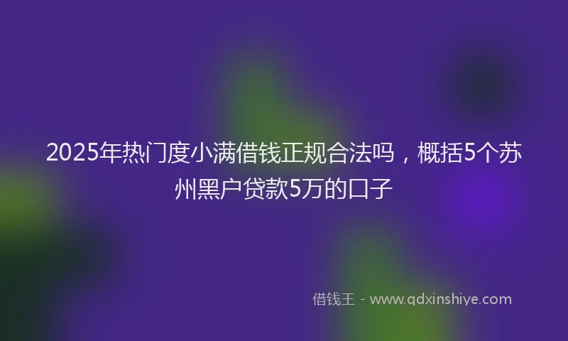 2025年热门度小满借钱正规合法吗，概括5个苏州黑户贷款5万的口子