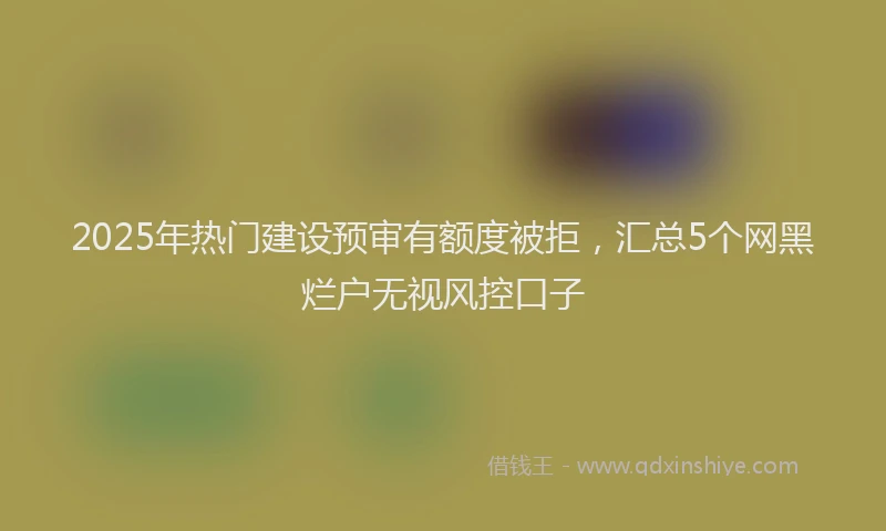 2025年热门建设预审有额度被拒，汇总5个网黑烂户无视风控口子