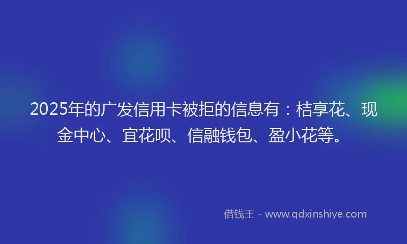 2025年的广发信用卡被拒的信息有：桔享花、现金中心、宜花呗、信融钱包、盈小花等。