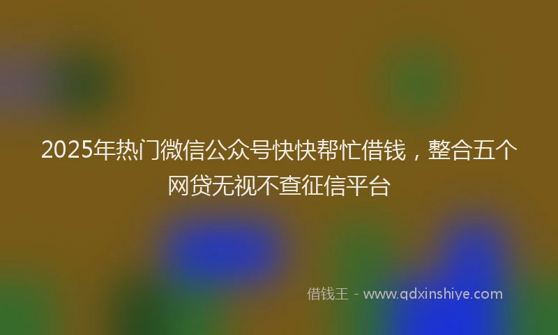 2025年热门微信公众号快快帮忙借钱，整合五个网贷无视不查征信平台