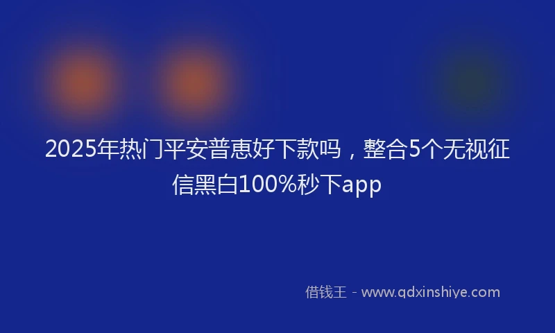 2025年热门平安普恵好下款吗，整合5个无视征信黑白100%秒下app