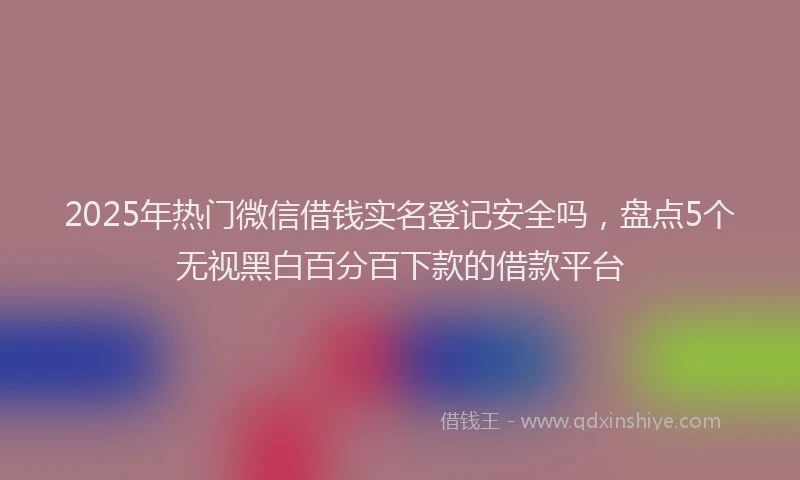 2025年热门微信借钱实名登记安全吗,盘点5个无视黑白百分百下款的借款平台
