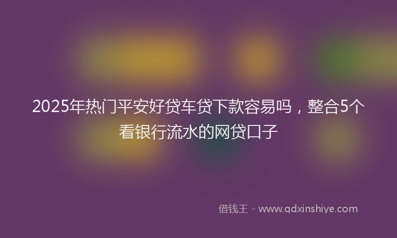 2025年热门平安好贷车贷下款容易吗，整合5个看银行流水的网贷口子