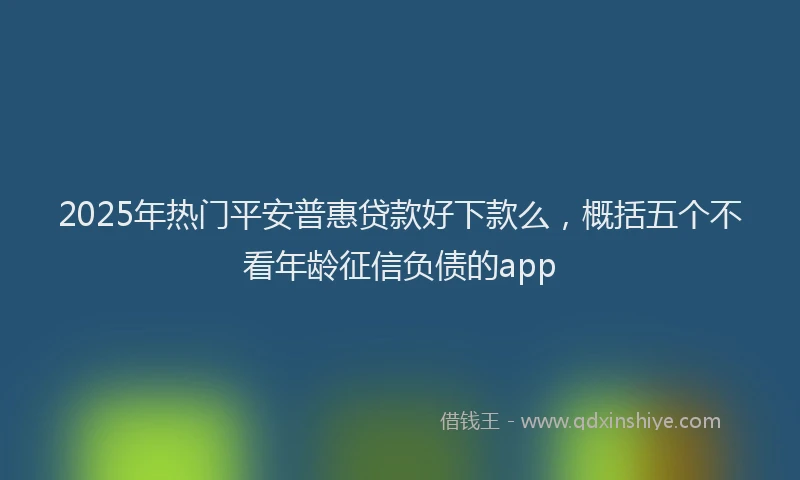 2025年热门平安普惠贷款好下款么，概括五个不看年龄征信负债的app