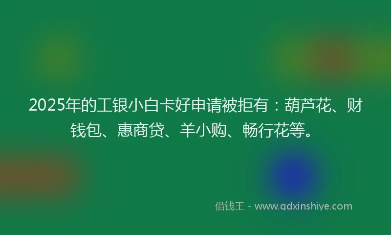 2025年的工银小白卡好申请被拒有：葫芦花、财钱包、惠商贷、羊小购、畅行花等。