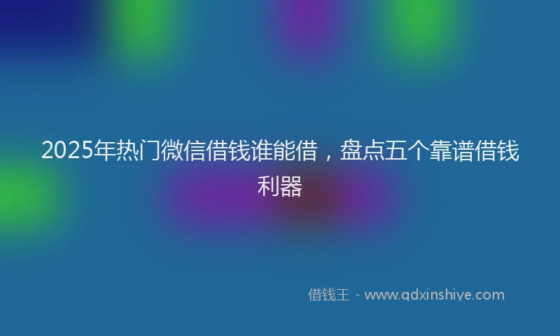 2025年热门微信借钱谁能借，盘点五个靠谱借钱利器