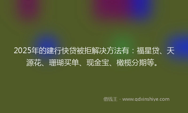 2025年的建行快贷被拒解决方法有：福星贷、天源花、珊瑚买单、现金宝、橄榄分期等。