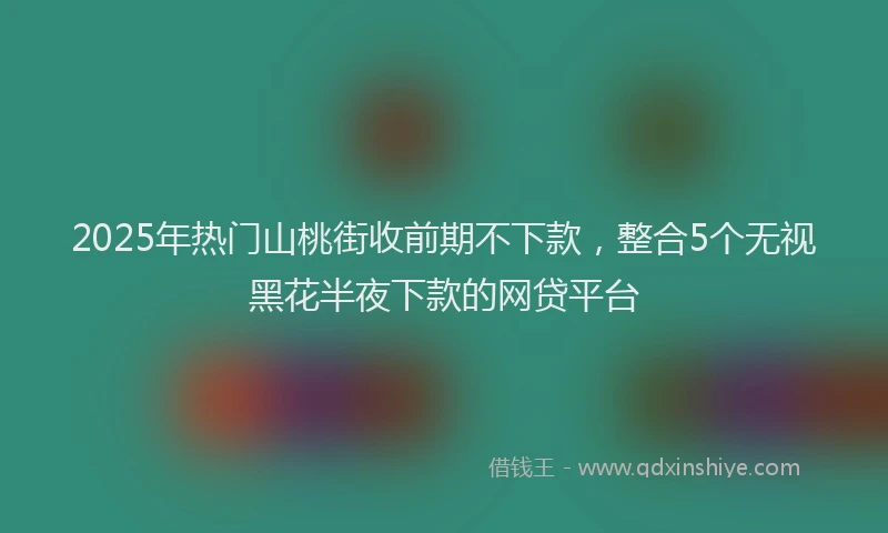 2025年热门山桃街收前期不下款，整合5个无视黑花半夜下款的网贷平台
