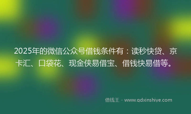 2025年的微信公众号借钱条件有：读秒快贷、京卡汇、口袋花、现金侠易借宝、借钱快易借等。