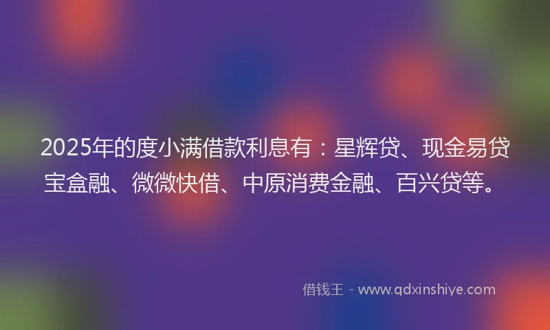 2025年的度小满借款利息有：星辉贷、现金易贷宝盒融、微微快借、中原消费金融、百兴贷等。
