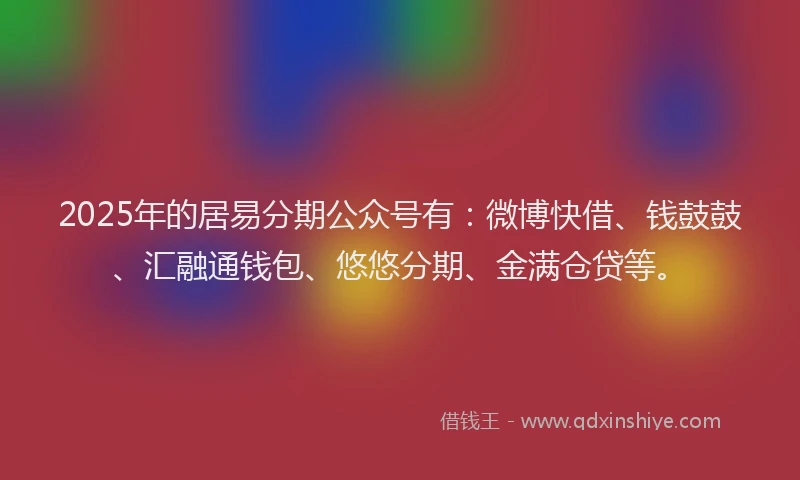 2025年的居易分期公众号有：微博快借、钱鼓鼓、汇融通钱包、悠悠分期、金满仓贷等。