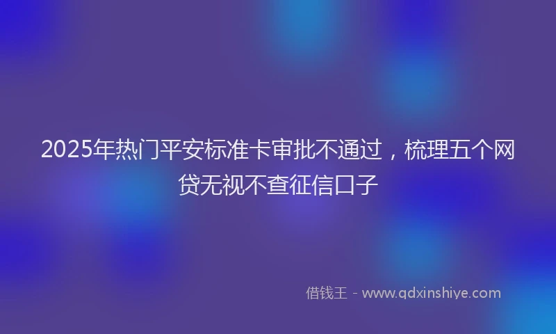 2025年热门平安标准卡审批不通过，梳理五个网贷无视不查征信口子