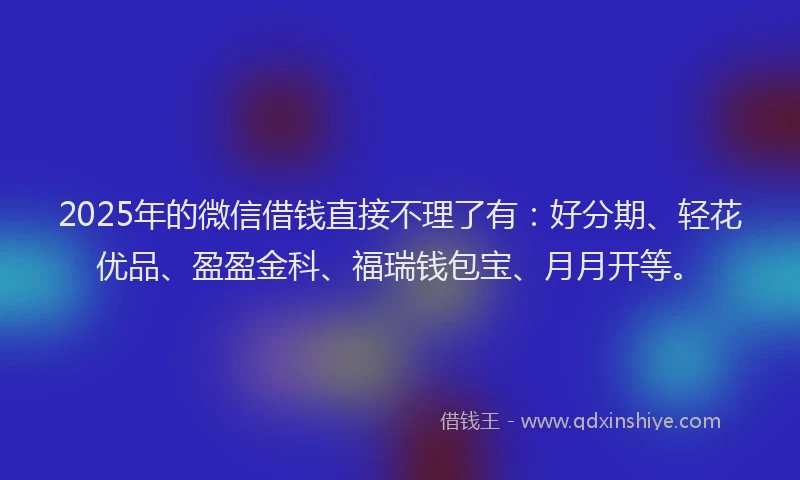 2025年的微信借钱直接不理了有：好分期、轻花优品、盈盈金科、福瑞钱包宝、月月开等。