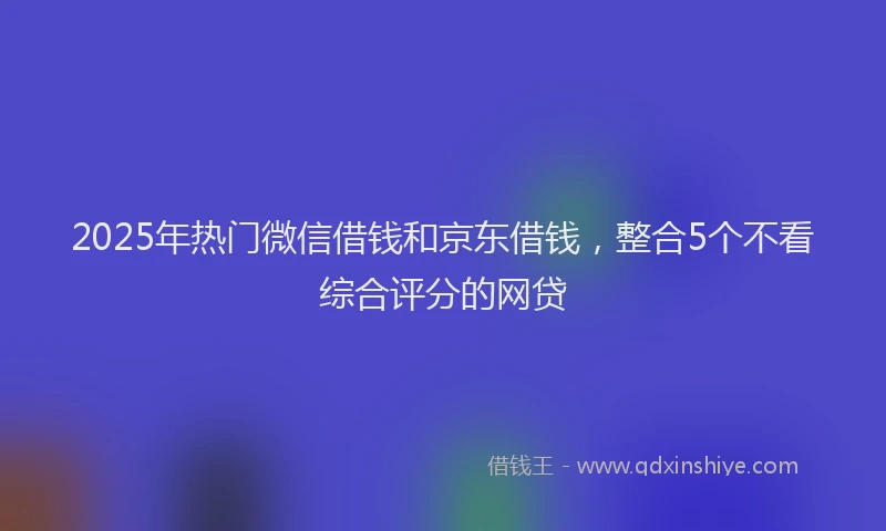 2025年热门微信借钱和京东借钱，整合5个不看综合评分的网贷