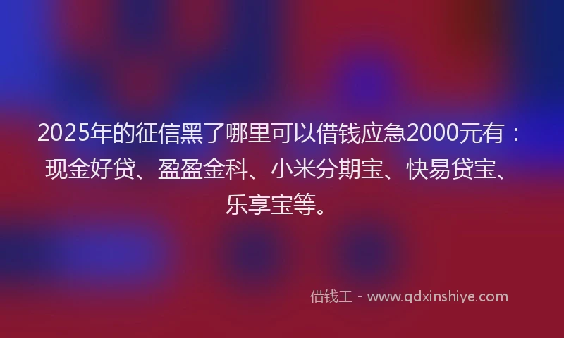 2025年的征信黑了哪里可以借钱应急2000元有：现金好贷、盈盈金科、小米分期宝、快易贷宝、乐享宝等。