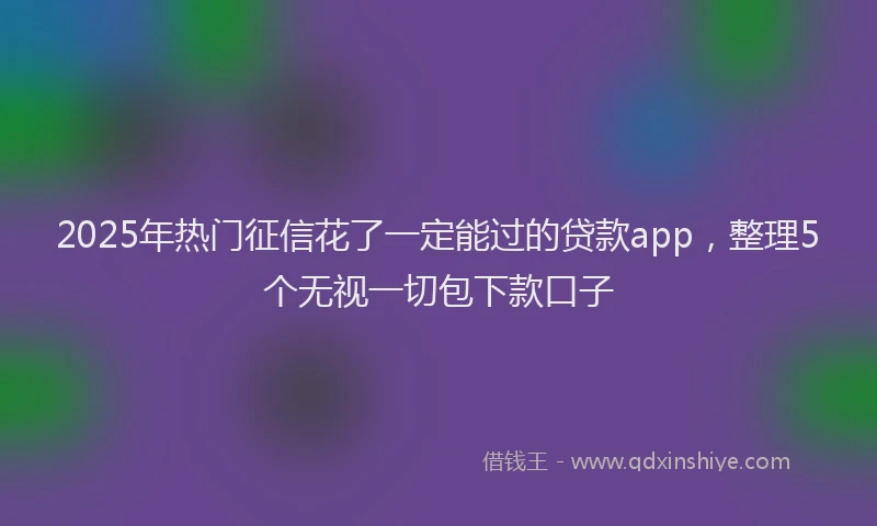 2025年热门征信花了一定能过的贷款app，整理5个无视一切包下款口子