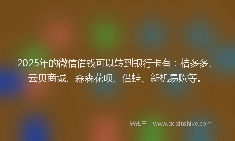 2025年的微信借钱可以转到银行卡有：桔多多、云贝商城、森森花呗、借蛙、新机易购等。