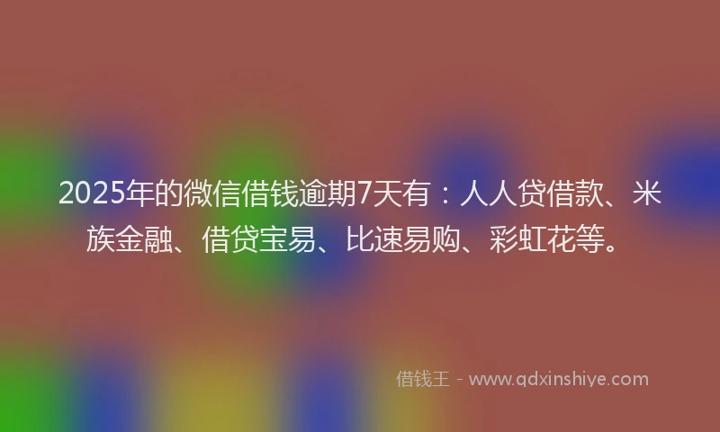 2025年的微信借钱逾期7天有：人人贷借款、米族金融、借贷宝易、比速易购、彩虹花等。