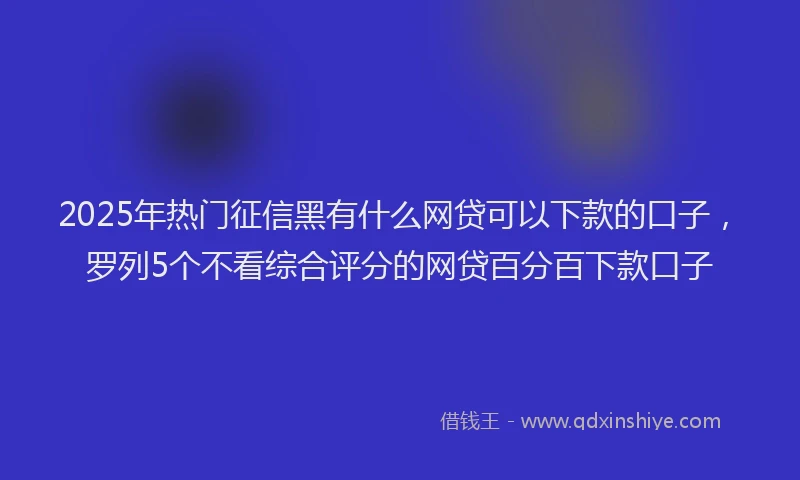 2025年热门征信黑有什么网贷可以下款的口子，罗列5个不看综合评分的网贷百分百下款口子
