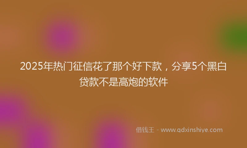 2025年热门征信花了那个好下款，分享5个黑白贷款不是高炮的软件