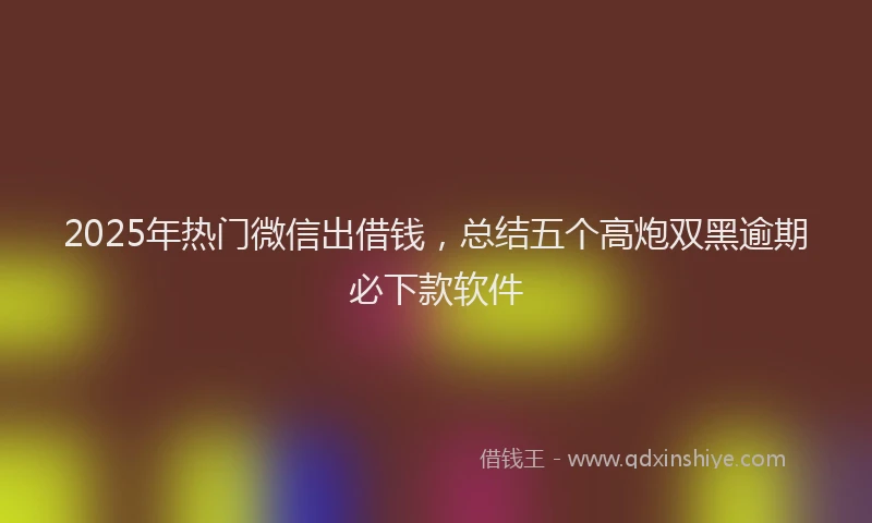2025年热门微信出借钱，总结五个高炮双黑逾期必下款软件