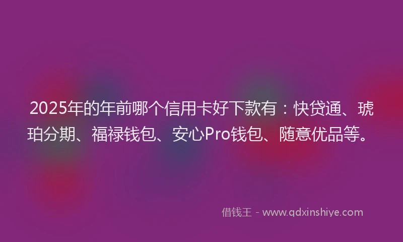 2025年的年前哪个信用卡好下款有：快贷通、琥珀分期、福禄钱包、安心Pro钱包、随意优品等。