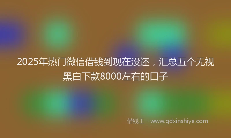 2025年热门微信借钱到现在没还，汇总五个无视黑白下款8000左右的口子