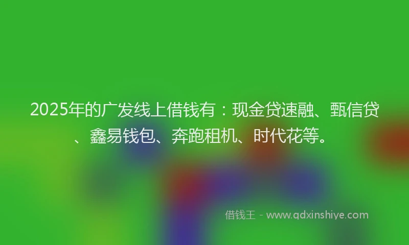 2025年的广发线上借钱有：现金贷速融、甄信贷、鑫易钱包、奔跑租机、时代花等。