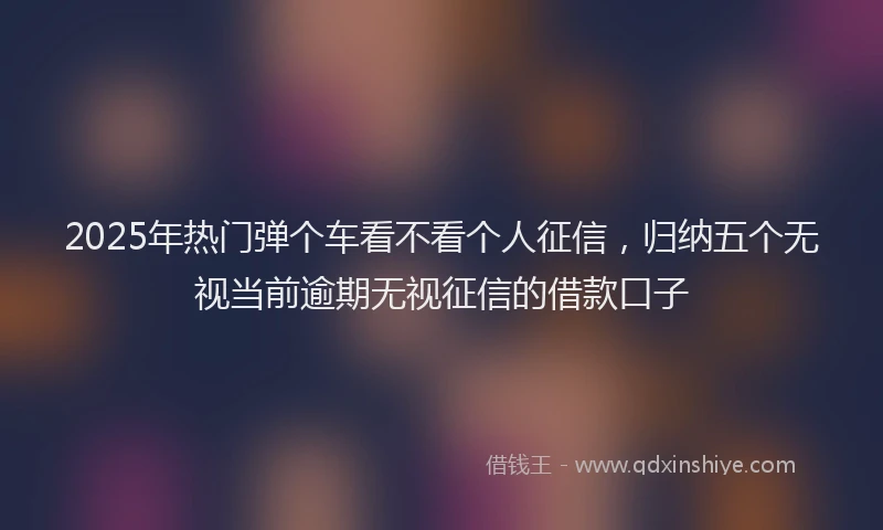 2025年热门弹个车看不看个人征信，归纳五个无视当前逾期无视征信的借款口子