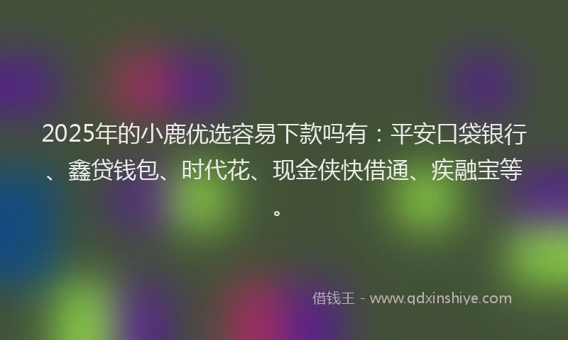 2025年的小鹿优选容易下款吗有：平安口袋银行、鑫贷钱包、时代花、现金侠快借通、疾融宝等。
