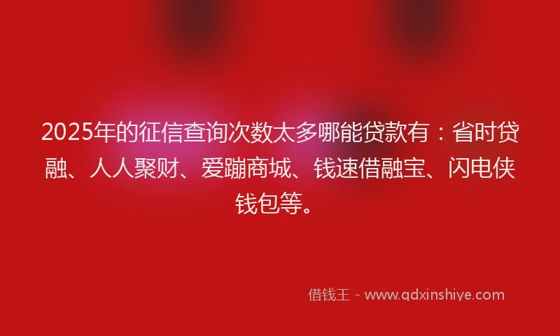 2025年的征信查询次数太多哪能贷款有：省时贷融、人人聚财、爱蹦商城、钱速借融宝、闪电侠钱包等。