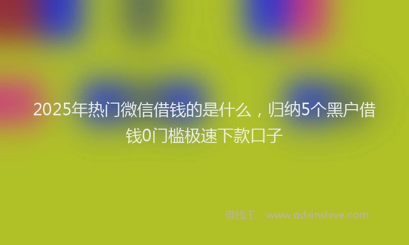 2025年热门微信借钱的是什么，归纳5个黑户借钱0门槛极速下款口子