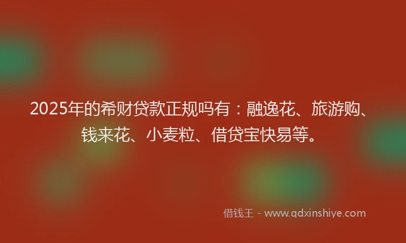 2025年的希财贷款正规吗有：融逸花、旅游购、钱来花、小麦粒、借贷宝快易等。
