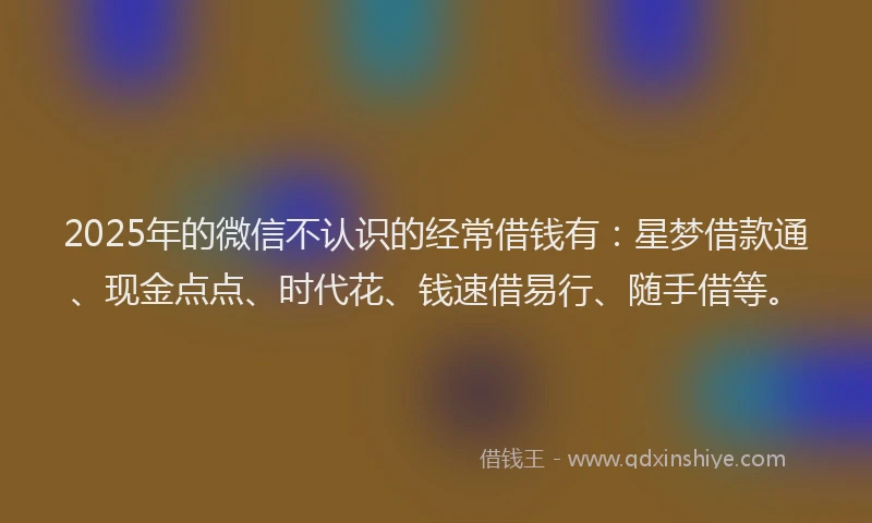 2025年的微信不认识的经常借钱有：星梦借款通、现金点点、时代花、钱速借易行、随手借等。