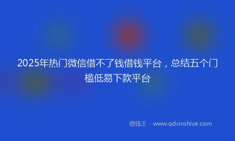 2025年热门微信借不了钱借钱平台,总结五个门槛低易下款平台