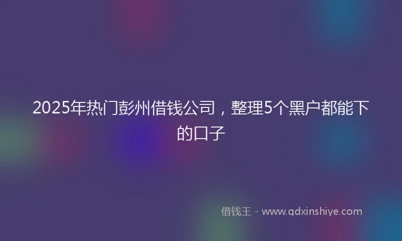 2025年热门彭州借钱公司，整理5个黑户都能下的口子
