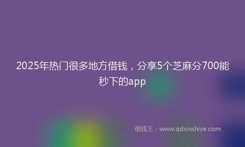 2025年热门很多地方借钱，分享5个芝麻分700能秒下的app